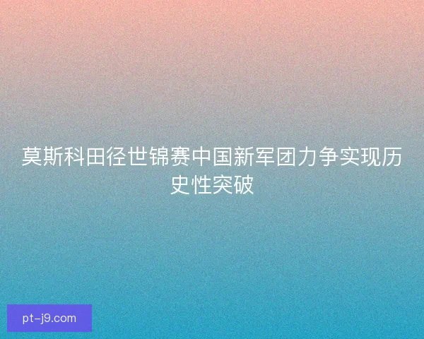 莫斯科田径世锦赛中国新军团力争实现历史性突破
