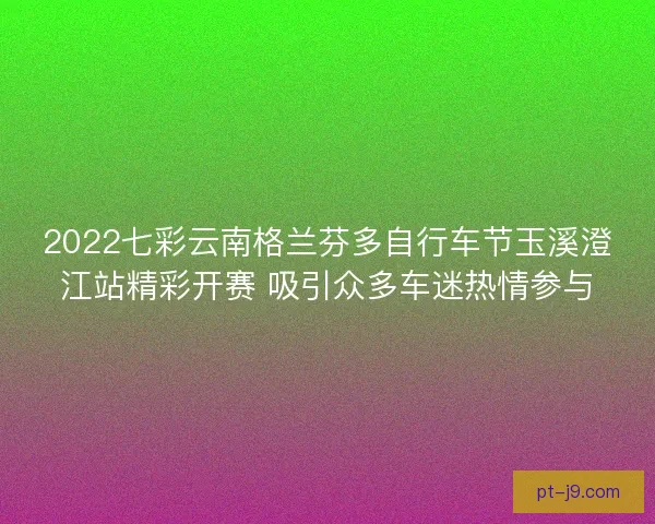 2022七彩云南格兰芬多自行车节玉溪澄江站精彩开赛 吸引众多车迷热情参与