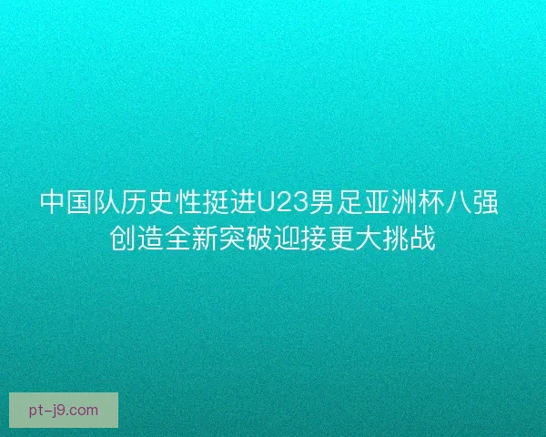 中国队历史性挺进U23男足亚洲杯八强 创造全新突破迎接更大挑战