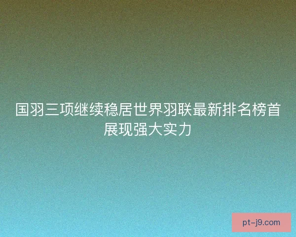 国羽三项继续稳居世界羽联最新排名榜首展现强大实力
