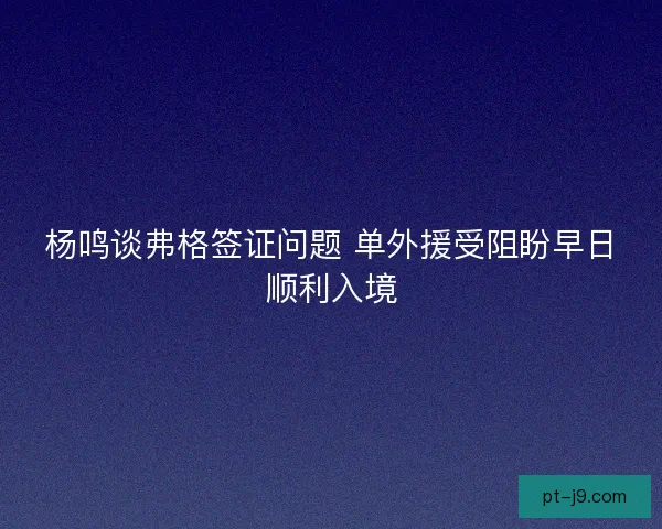 杨鸣谈弗格签证问题 单外援受阻盼早日顺利入境 杨鸣谈弗格签证问题 单外援受阻盼早日顺利入境