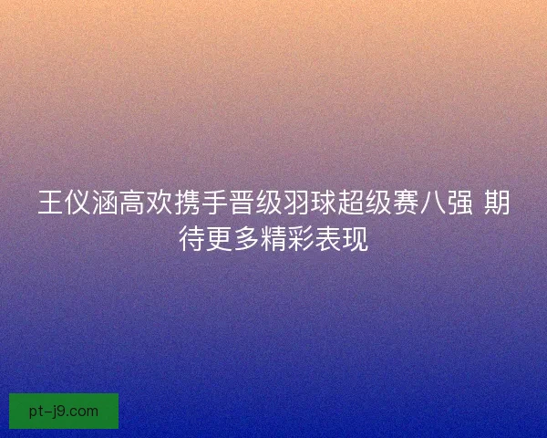 王仪涵高欢携手晋级羽球超级赛八强 期待更多精彩表现 王仪涵高欢携手晋级羽球超级赛八强 期待更多精彩表现