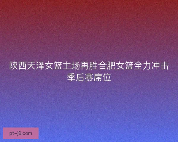 陕西天泽女篮主场再胜合肥女篮全力冲击季后赛席位