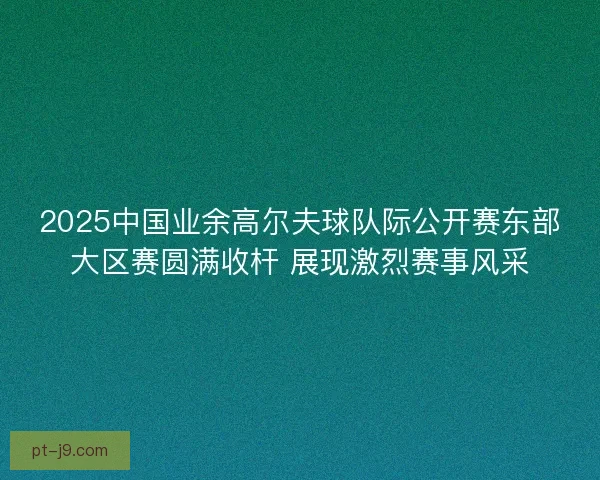 2025中国业余高尔夫球队际公开赛东部大区赛圆满收杆 展现激烈赛事风采