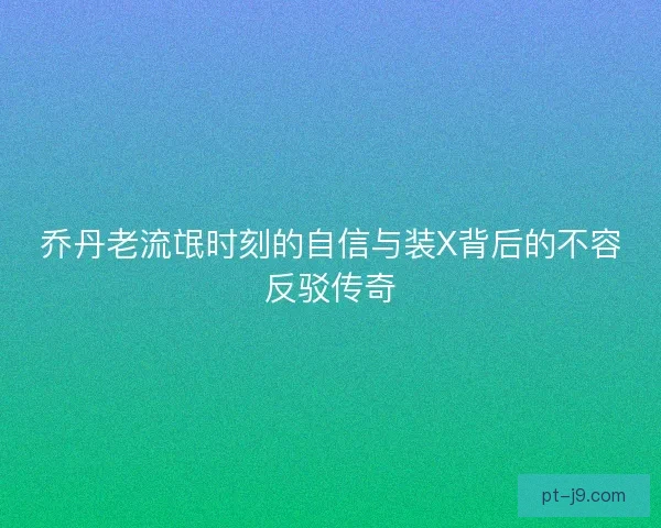 乔丹老流氓时刻的自信与装X背后的不容反驳传奇