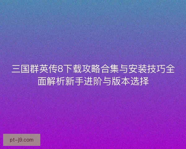 三国群英传8下载攻略合集与安装技巧全面解析新手进阶与版本选择