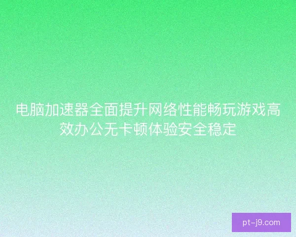 电脑加速器全面提升网络性能畅玩游戏高效办公无卡顿体验安全稳定