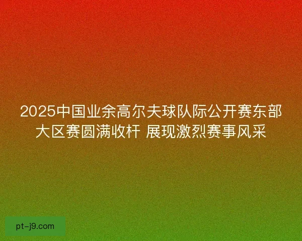 2025中国业余高尔夫球队际公开赛东部大区赛圆满收杆 展现激烈赛事风采