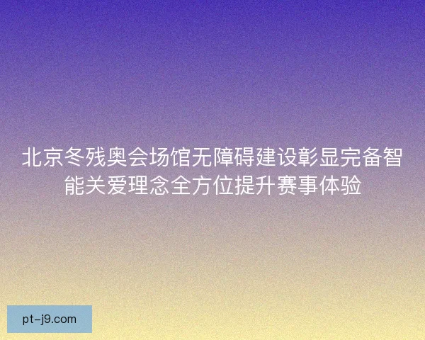 北京冬残奥会场馆无障碍建设彰显完备智能关爱理念全方位提升赛事体验