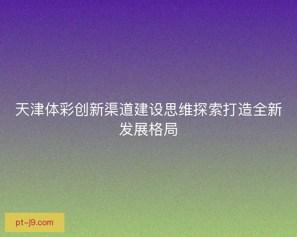 天津体彩创新渠道建设思维探索打造全新发展格局