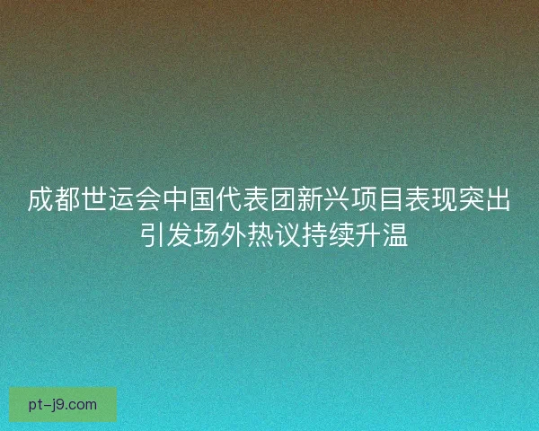 成都世运会中国代表团新兴项目表现突出 引发场外热议持续升温 成都世运会中国代表团新兴项目表现突出 引发场外热议持续升温
