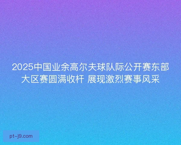2025中国业余高尔夫球队际公开赛东部大区赛圆满收杆 展现激烈赛事风采 2025中国业余高尔夫球队际公开赛东部大区赛圆满收杆 展现激烈赛事风采