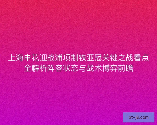 上海申花迎战浦项制铁亚冠关键之战看点全解析阵容状态与战术博弈前瞻 上海申花迎战浦项制铁亚冠关键之战看点全解析阵容状态与战术博弈前瞻