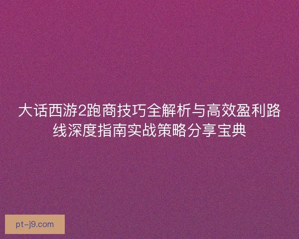 大话西游2跑商技巧全解析与高效盈利路线深度指南实战策略分享宝典 大话西游2跑商技巧全解析与高效盈利路线深度指南实战策略分享宝典