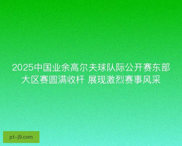 2025中国业余高尔夫球队际公开赛东部大区赛圆满收杆 展现激烈赛事风采 2025中国业余高尔夫球队际公开赛东部大区赛圆满收杆 展现激烈赛事风采