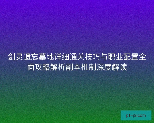 剑灵遗忘墓地详细通关技巧与职业配置全面攻略解析副本机制深度解读 剑灵遗忘墓地详细通关技巧与职业配置全面攻略解析副本机制深度解读
