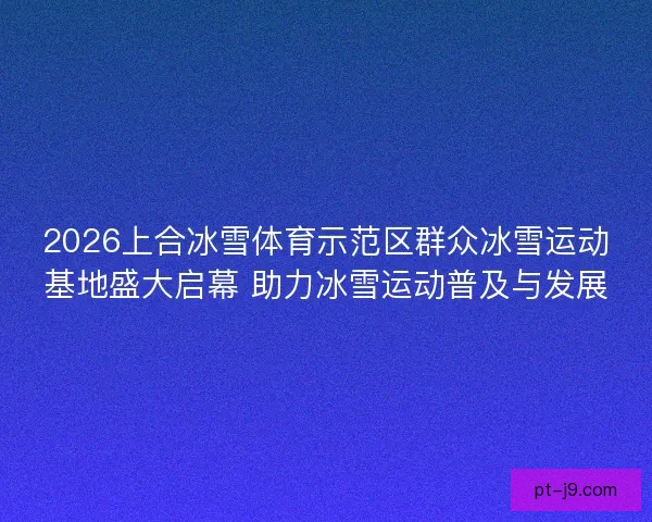 2026上合冰雪体育示范区群众冰雪运动基地盛大启幕 助力冰雪运动普及与发展 2026上合冰雪体育示范区群众冰雪运动基地盛大启幕 助力冰雪运动普及与发展