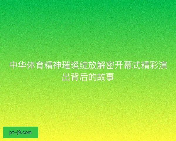 中华体育精神璀璨绽放解密开幕式精彩演出背后的故事