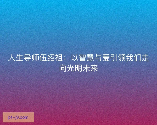 人生导师伍绍祖：以智慧与爱引领我们走向光明未来