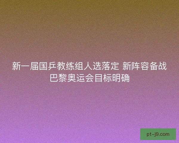新一届国乒教练组人选落定 新阵容备战巴黎奥运会目标明确
