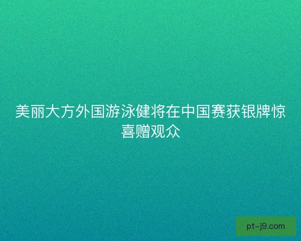 美丽大方外国游泳健将在中国赛获银牌惊喜赠观众 美丽大方外国游泳健将在中国赛获银牌惊喜赠观众