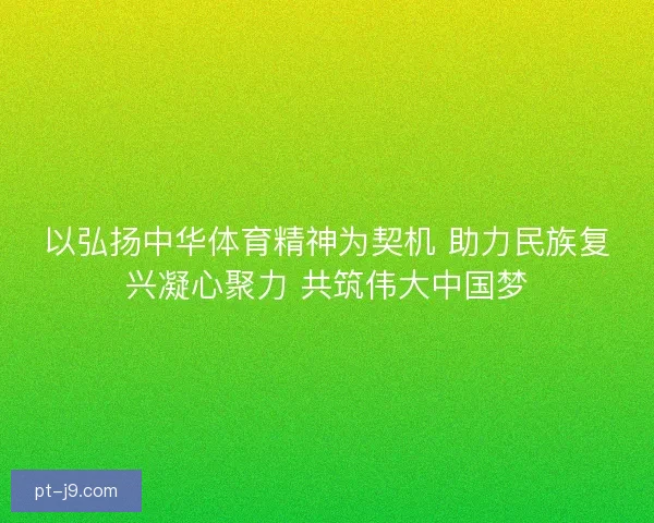 以弘扬中华体育精神为契机 助力民族复兴凝心聚力 共筑伟大中国梦