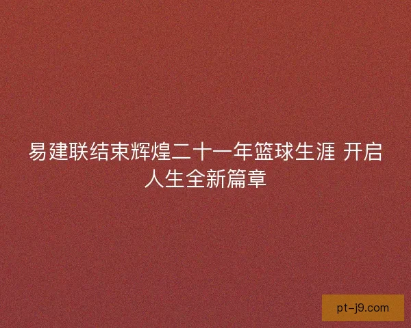 易建联结束辉煌二十一年篮球生涯 开启人生全新篇章