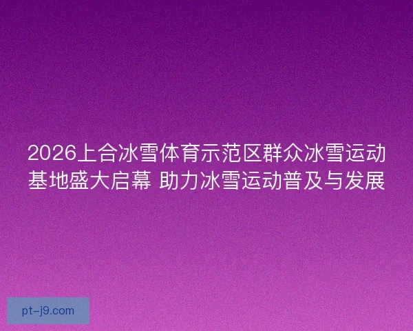 2026上合冰雪体育示范区群众冰雪运动基地盛大启幕 助力冰雪运动普及与发展