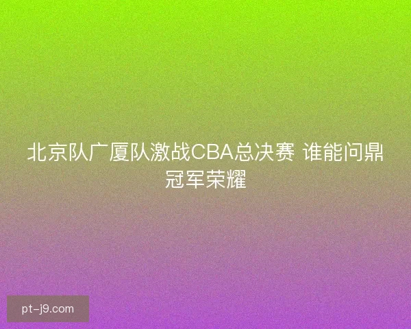 北京队广厦队激战CBA总决赛 谁能问鼎冠军荣耀