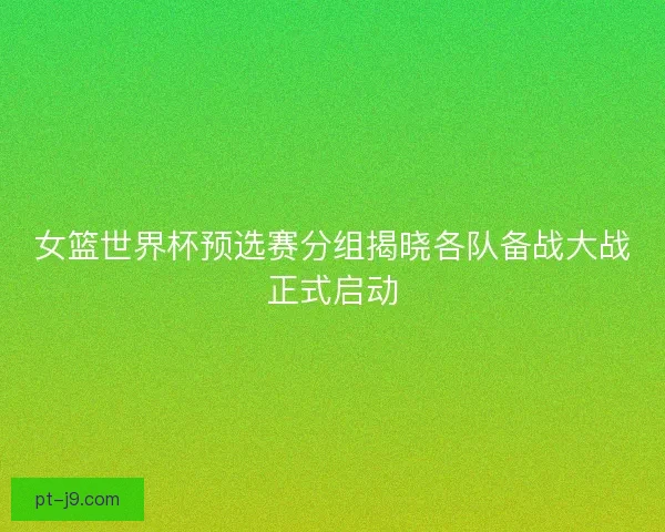 女篮世界杯预选赛分组揭晓各队备战大战正式启动