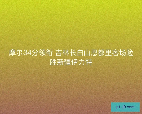 摩尔34分领衔 吉林长白山恩都里客场险胜新疆伊力特